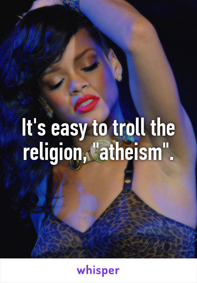 It's easy to troll the religion, "atheism".