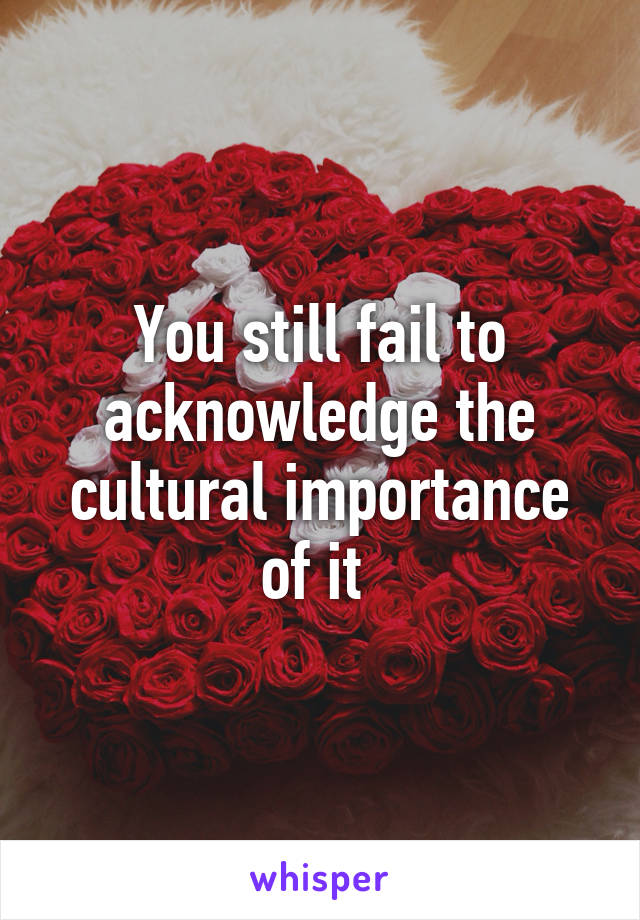 You still fail to acknowledge the cultural importance of it 