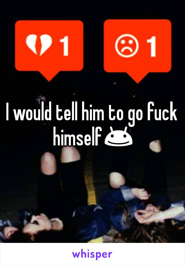 I would tell him to go fuck himself😊