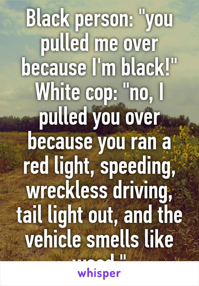 Black person: "you pulled me over because I'm black!"
White cop: "no, I pulled you over because you ran a red light, speeding, wreckless driving, tail light out, and the vehicle smells like weed."