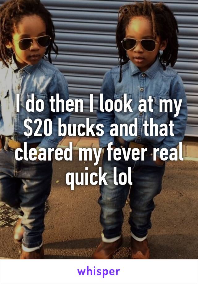 I do then I look at my $20 bucks and that cleared my fever real quick lol