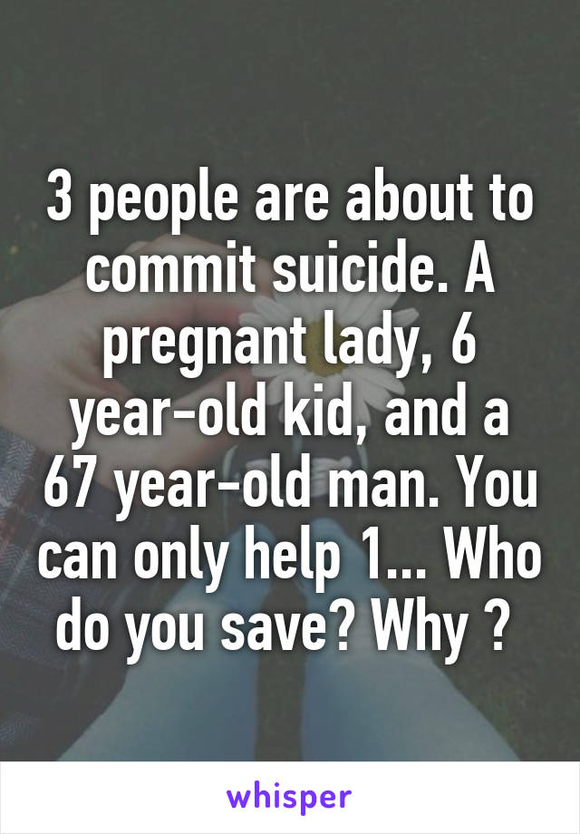 3 people are about to commit suicide. A pregnant lady, 6 year-old kid, and a 67 year-old man. You can only help 1... Who do you save? Why ? 