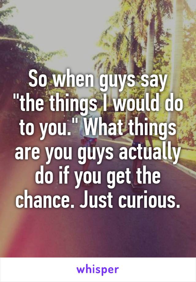 So when guys say "the things I would do to you." What things are you guys actually do if you get the chance. Just curious.