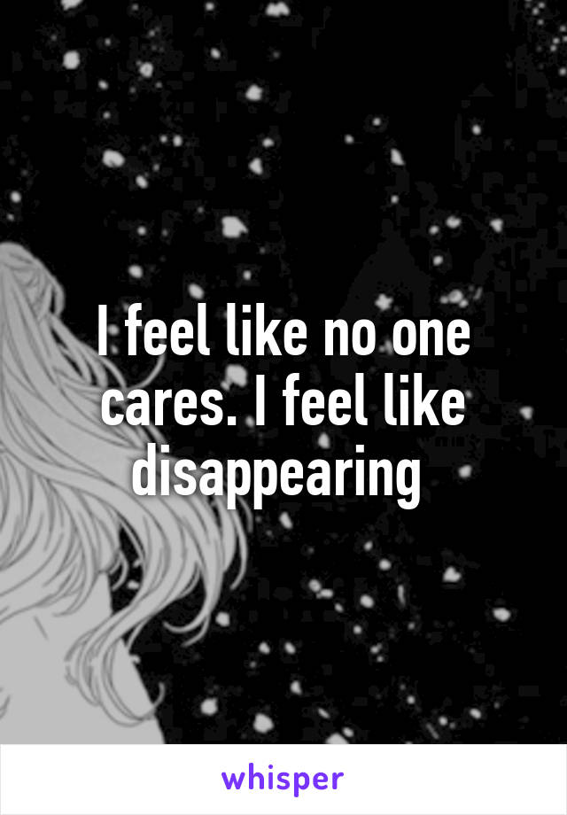 I feel like no one cares. I feel like disappearing 