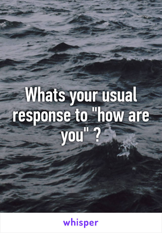 Whats your usual response to "how are you" ?