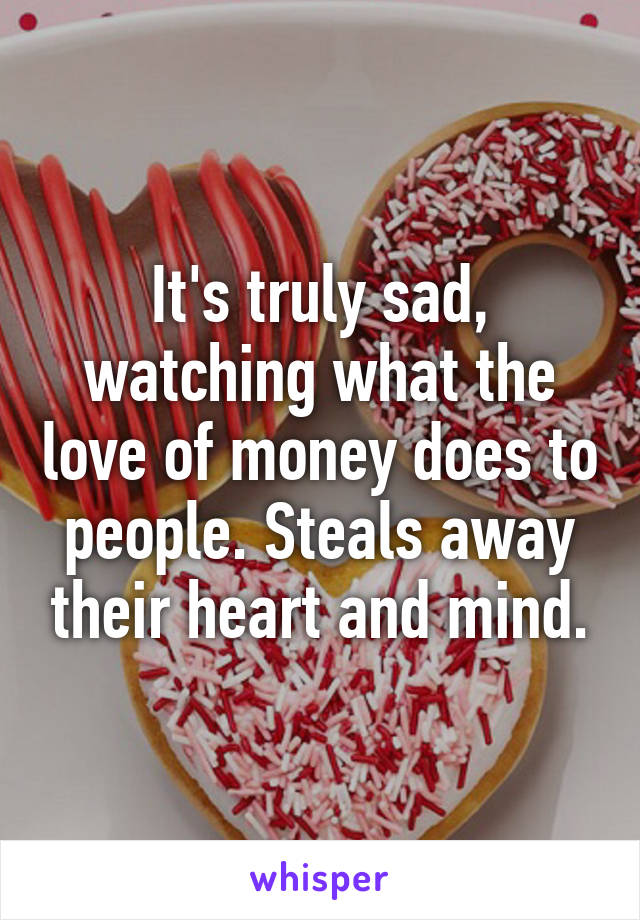 It's truly sad, watching what the love of money does to people. Steals away their heart and mind.