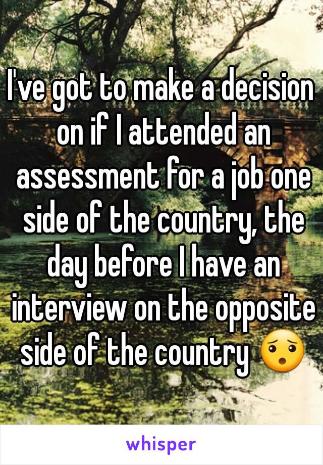 I've got to make a decision on if I attended an assessment for a job one side of the country, the day before I have an interview on the opposite side of the country 😯