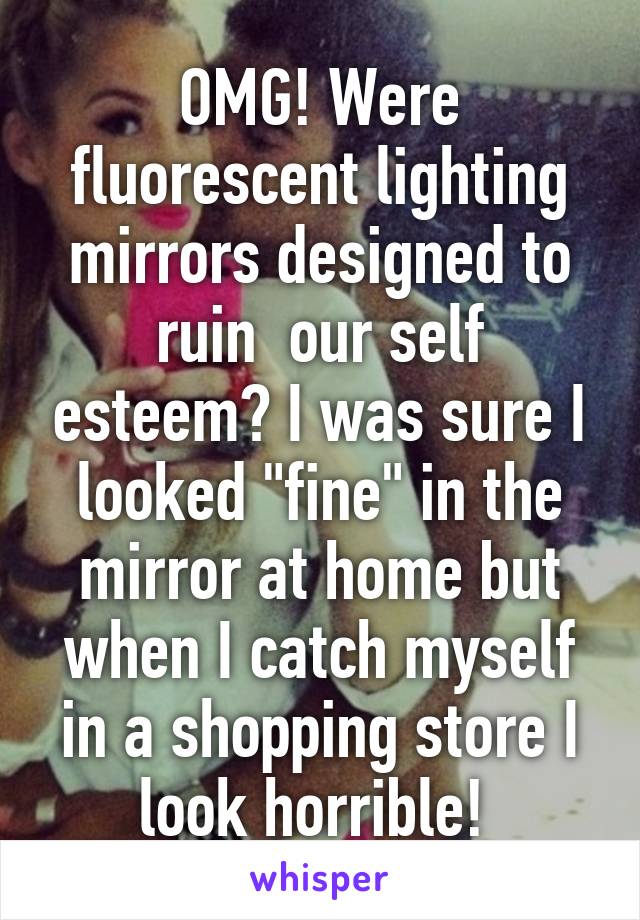 OMG! Were fluorescent lighting mirrors designed to ruin  our self esteem? I was sure I looked "fine" in the mirror at home but when I catch myself in a shopping store I look horrible! 