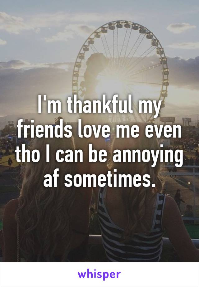 I'm thankful my friends love me even tho I can be annoying af sometimes.