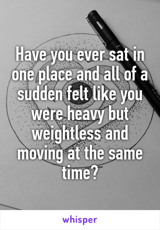 Have you ever sat in one place and all of a sudden felt like you were heavy but weightless and moving at the same time?