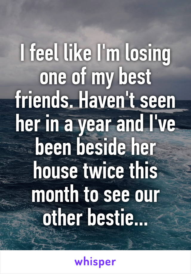 I feel like I'm losing one of my best friends. Haven't seen her in a year and I've been beside her house twice this month to see our other bestie...