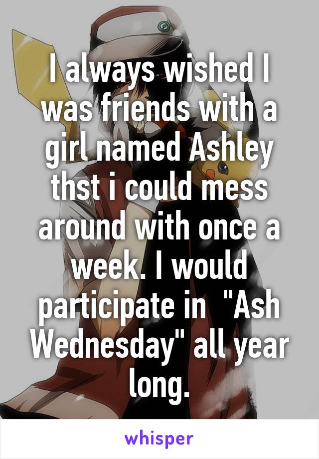 I always wished I was friends with a girl named Ashley thst i could mess around with once a week. I would participate in  "Ash Wednesday" all year long.