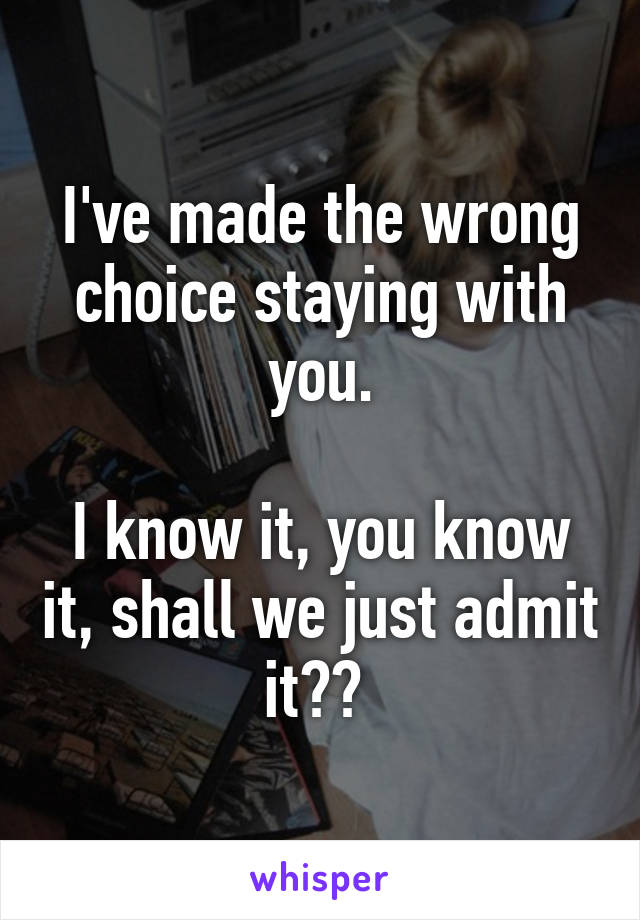 I've made the wrong choice staying with you.

I know it, you know it, shall we just admit it?? 