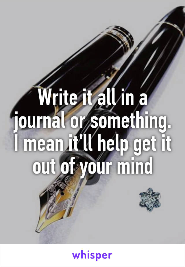 Write it all in a journal or something. I mean it'll help get it out of your mind