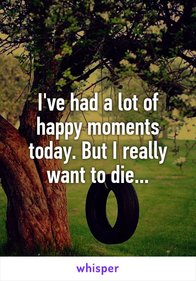 I've had a lot of happy moments today. But I really want to die...