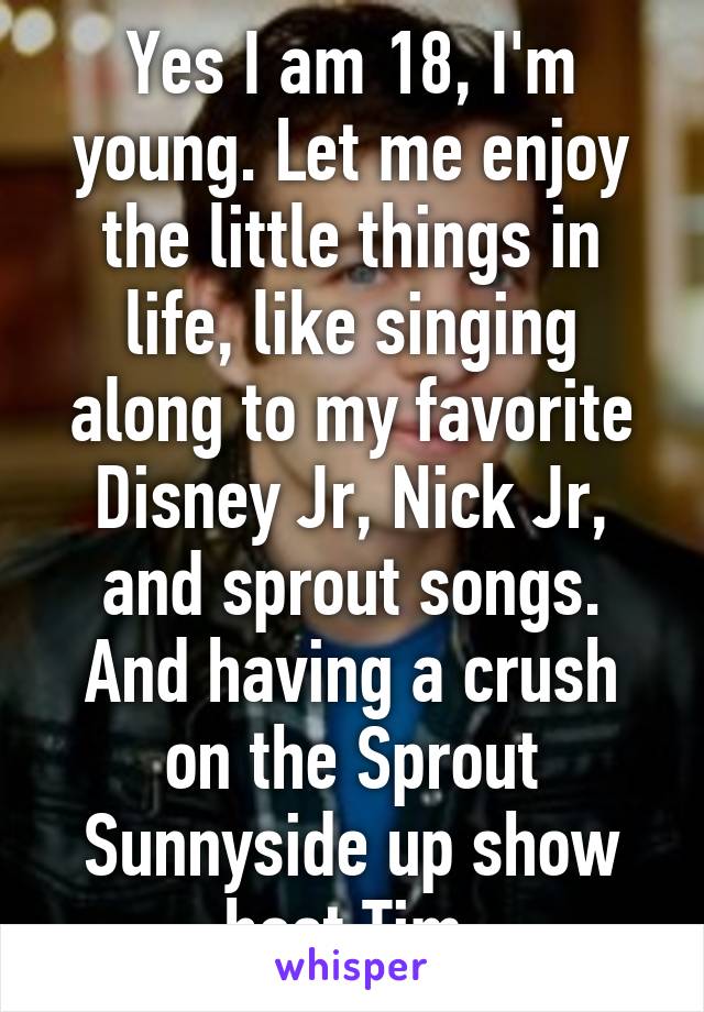 Yes I am 18, I'm young. Let me enjoy the little things in life, like singing along to my favorite Disney Jr, Nick Jr, and sprout songs. And having a crush on the Sprout Sunnyside up show host Tim.