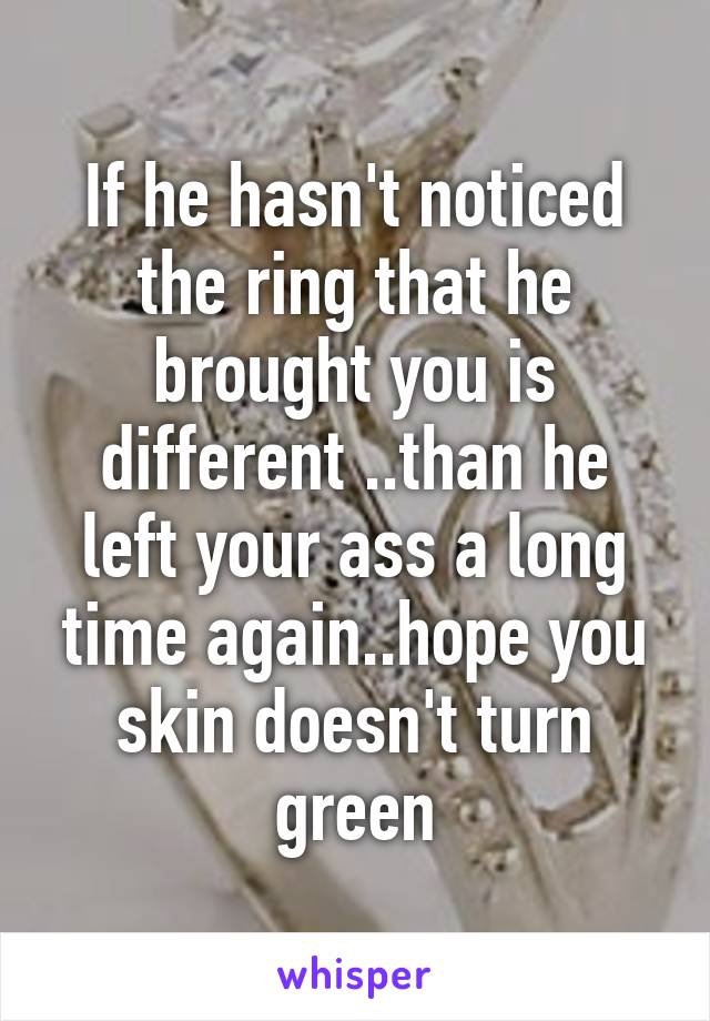 If he hasn't noticed the ring that he brought you is different ..than he left your ass a long time again..hope you skin doesn't turn green