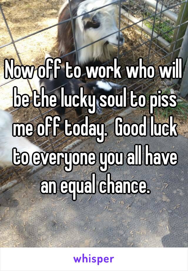 Now off to work who will be the lucky soul to piss me off today.  Good luck to everyone you all have an equal chance.