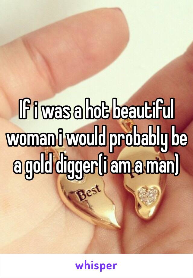 If i was a hot beautiful woman i would probably be a gold digger(i am a man)