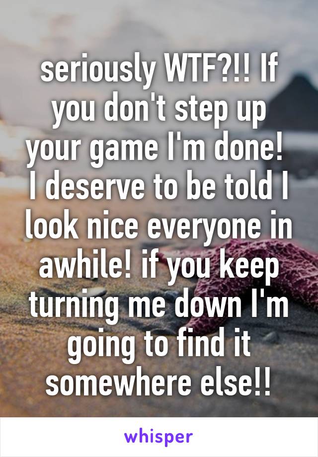 seriously WTF?!! If you don't step up your game I'm done!  I deserve to be told I look nice everyone in awhile! if you keep turning me down I'm going to find it somewhere else!!