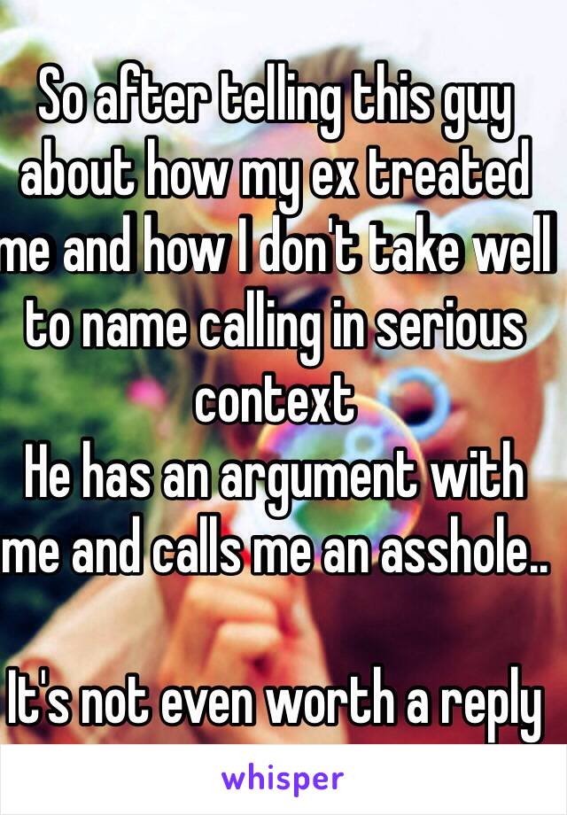 So after telling this guy about how my ex treated me and how I don't take well to name calling in serious context 
He has an argument with me and calls me an asshole.. 

It's not even worth a reply 