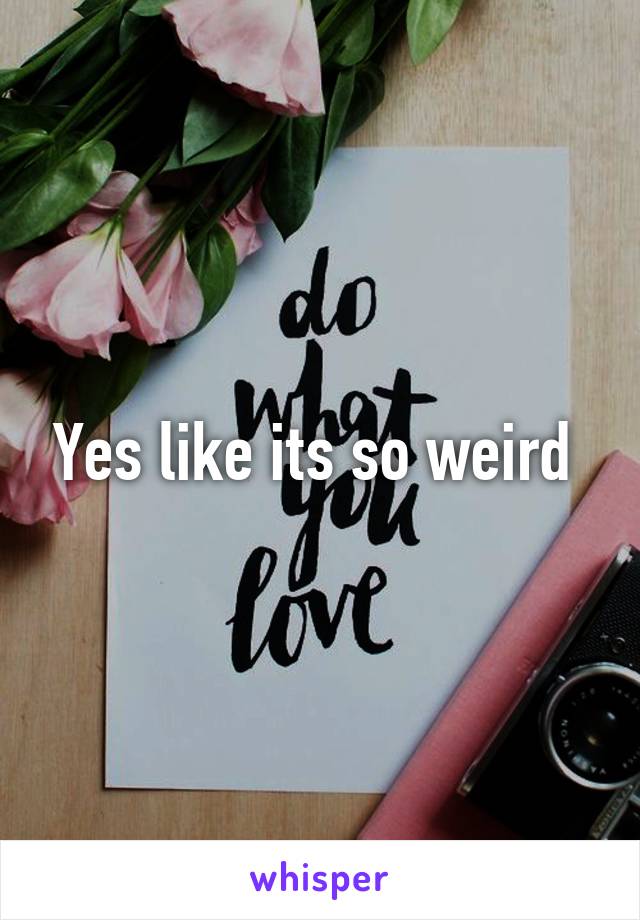 Yes like its so weird 