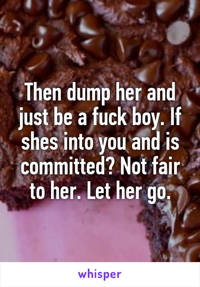 Then dump her and just be a fuck boy. If shes into you and is committed? Not fair to her. Let her go.