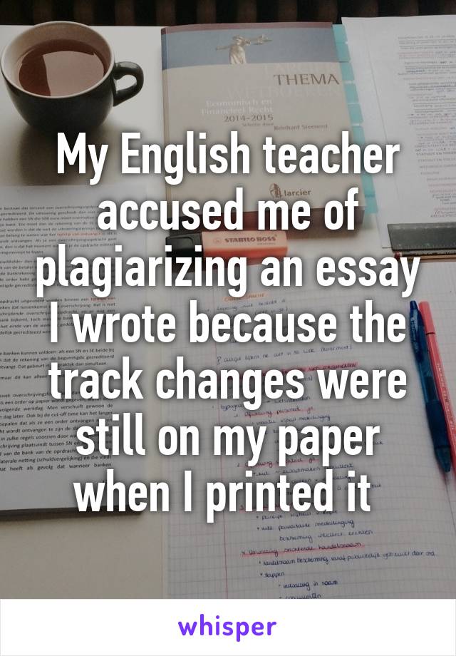 My English teacher accused me of plagiarizing an essay I wrote because the track changes were still on my paper when I printed it 