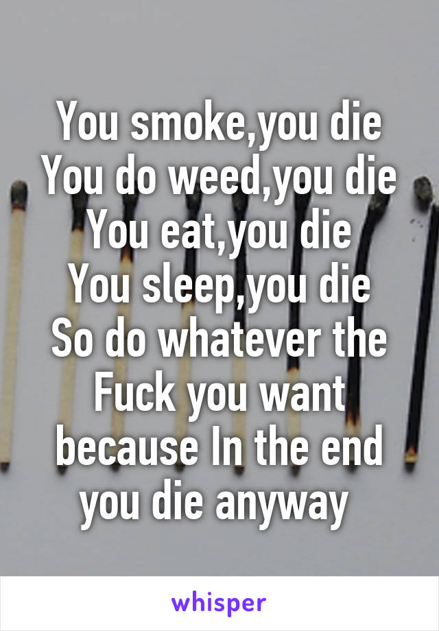 You smoke,you die
You do weed,you die
You eat,you die
You sleep,you die
So do whatever the Fuck you want because In the end you die anyway 