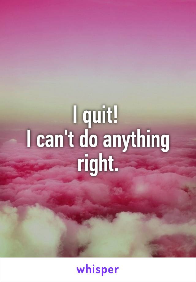 I quit! 
I can't do anything right.