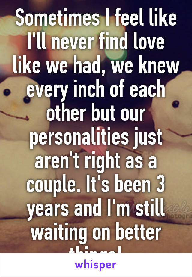 Sometimes I feel like I'll never find love like we had, we knew every inch of each other but our personalities just aren't right as a couple. It's been 3 years and I'm still waiting on better things!