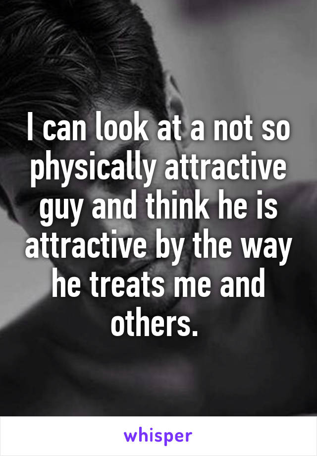 I can look at a not so physically attractive guy and think he is attractive by the way he treats me and others. 