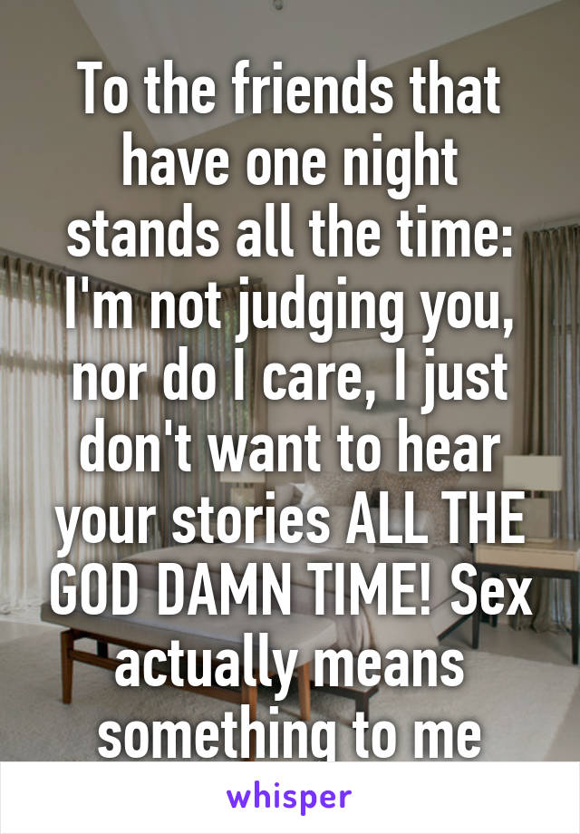 To the friends that have one night stands all the time: I'm not judging you, nor do I care, I just don't want to hear your stories ALL THE GOD DAMN TIME! Sex actually means something to me