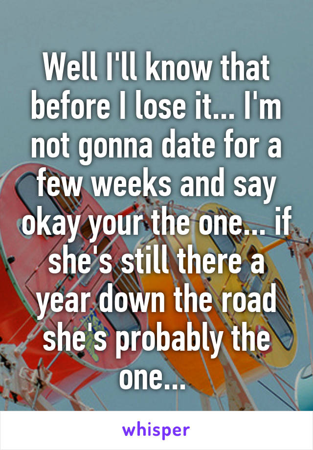 Well I'll know that before I lose it... I'm not gonna date for a few weeks and say okay your the one... if she's still there a year down the road she's probably the one... 