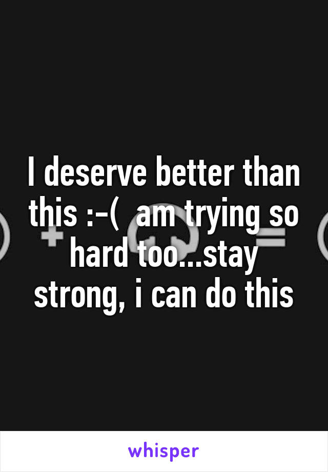 I deserve better than this :-(  am trying so hard too...stay strong, i can do this