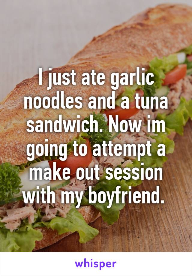 I just ate garlic noodles and a tuna sandwich. Now im going to attempt a make out session with my boyfriend. 