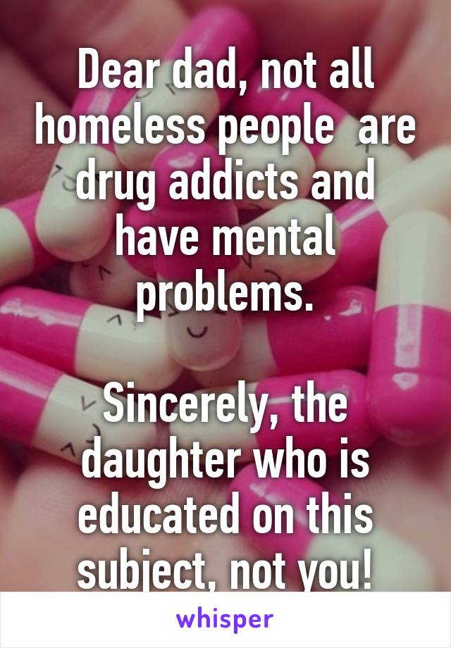 Dear dad, not all homeless people  are drug addicts and have mental problems.

Sincerely, the daughter who is educated on this subject, not you!