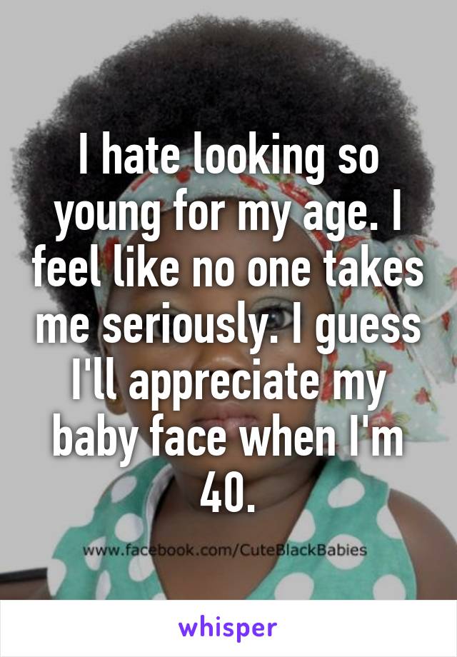 I hate looking so young for my age. I feel like no one takes me seriously. I guess I'll appreciate my baby face when I'm 40.