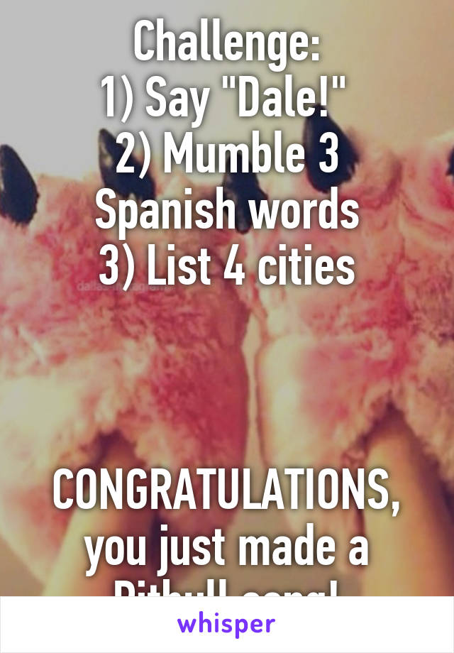 Challenge:
1) Say "Dale!" 
2) Mumble 3 Spanish words
3) List 4 cities



CONGRATULATIONS, you just made a Pitbull song!