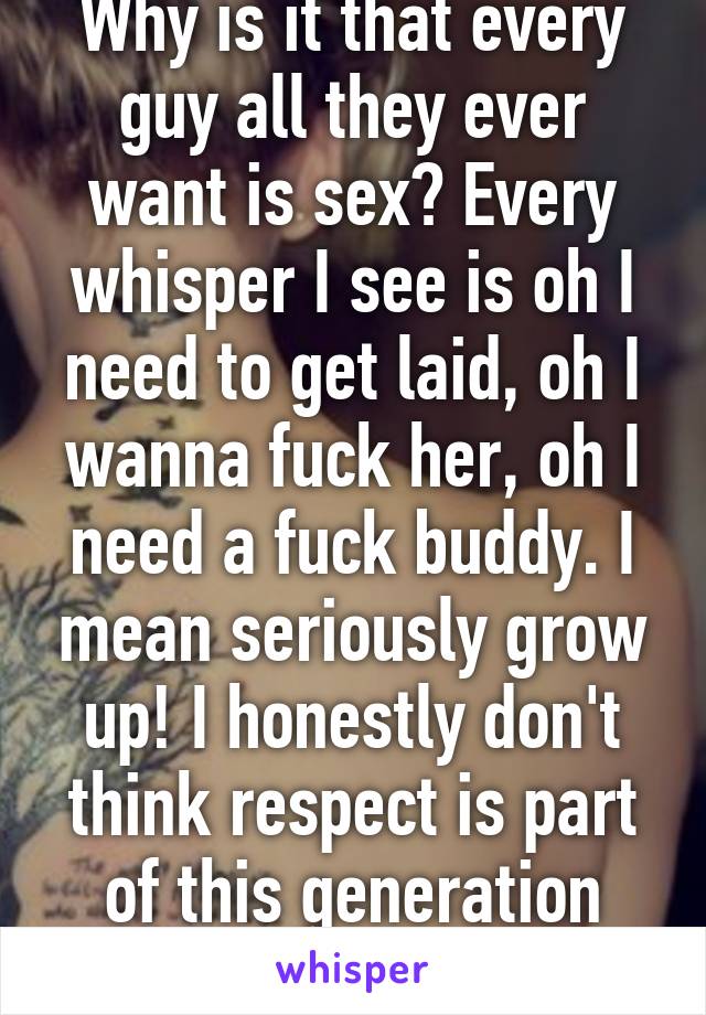 Why is it that every guy all they ever want is sex? Every whisper I see is oh I need to get laid, oh I wanna fuck her, oh I need a fuck buddy. I mean seriously grow up! I honestly don't think respect is part of this generation anymore