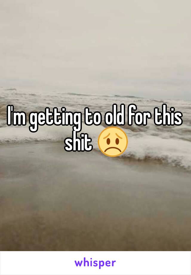 I'm getting to old for this shit 😞