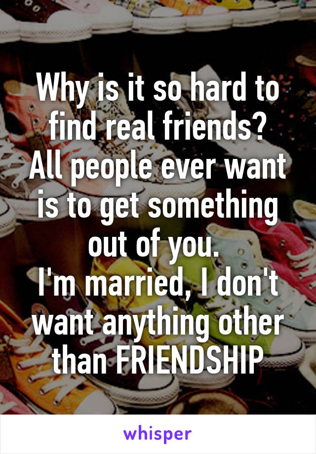 Why is it so hard to find real friends?
All people ever want is to get something out of you. 
I'm married, I don't want anything other than FRIENDSHIP