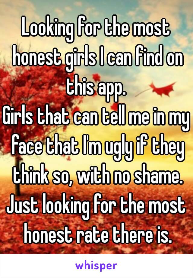 Looking for the most honest girls I can find on this app. 
Girls that can tell me in my face that I'm ugly if they think so, with no shame.
Just looking for the most honest rate there is.