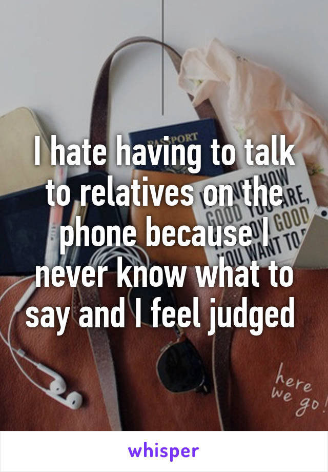 I hate having to talk to relatives on the phone because I never know what to say and I feel judged 