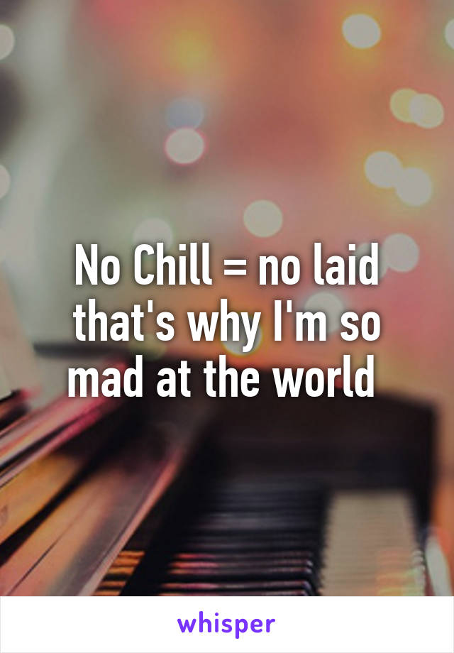 No Chill = no laid that's why I'm so mad at the world 