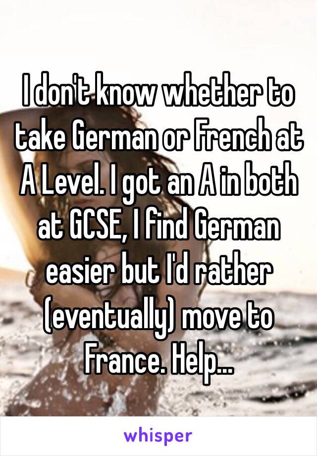 I don't know whether to take German or French at A Level. I got an A in both at GCSE, I find German easier but I'd rather (eventually) move to France. Help...  