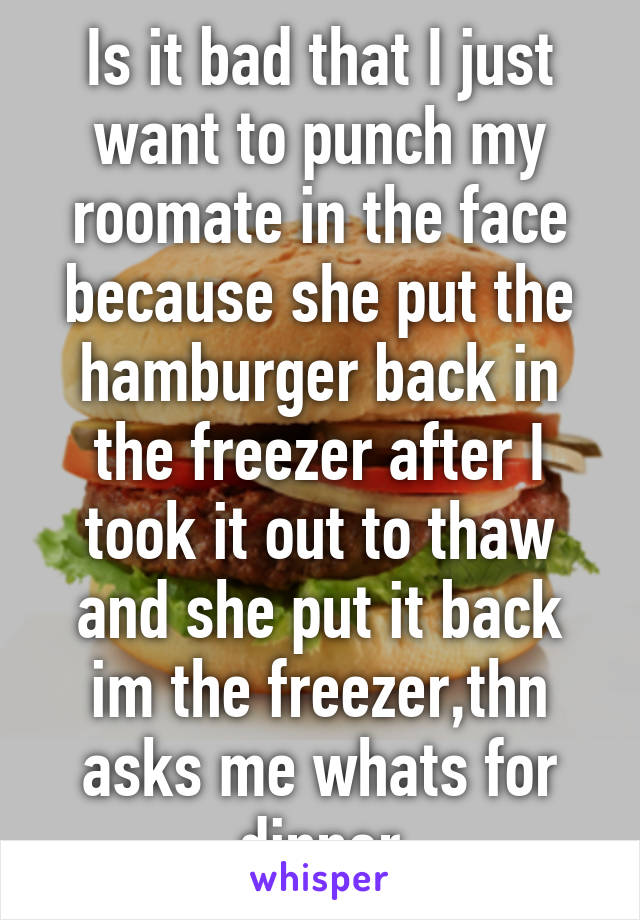 Is it bad that I just want to punch my roomate in the face because she put the hamburger back in the freezer after I took it out to thaw and she put it back im the freezer,thn asks me whats for dinner