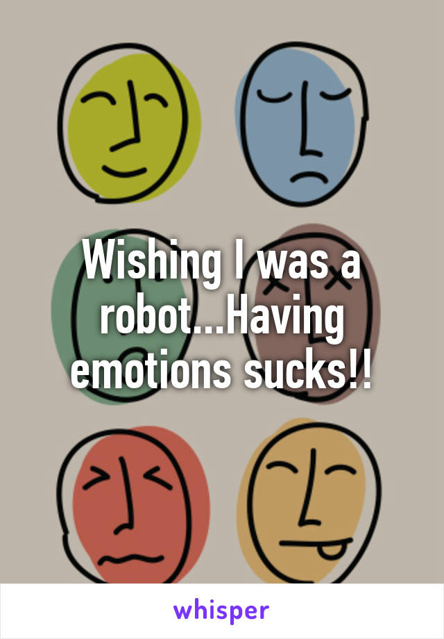 Wishing I was a robot...Having emotions sucks!!