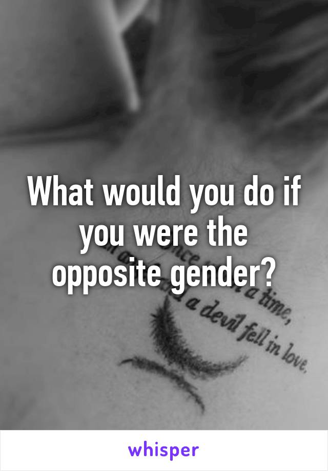 What would you do if you were the opposite gender?