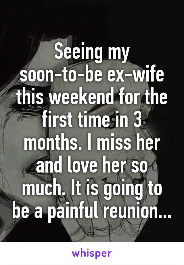 Seeing my soon-to-be ex-wife this weekend for the first time in 3 months. I miss her and love her so much. It is going to be a painful reunion...